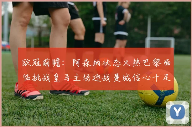 欧冠前瞻：阿森纳状态火热巴黎面临挑战皇马主场迎战曼城信心十足