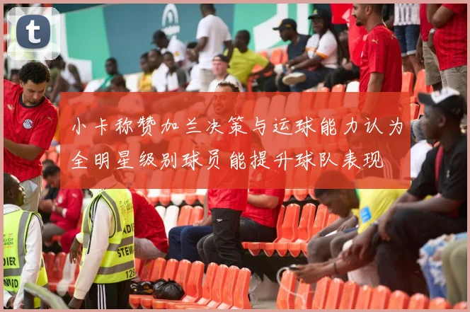 小卡称赞加兰决策与运球能力认为全明星级别球员能提升球队表现