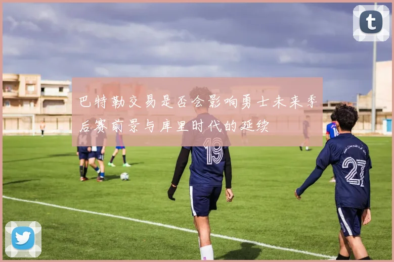 巴特勒交易是否会影响勇士未来季后赛前景与库里时代的延续