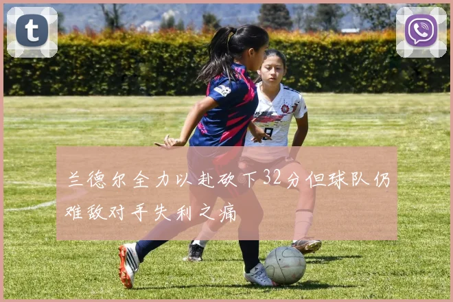 兰德尔全力以赴砍下32分但球队仍难敌对手失利之痛