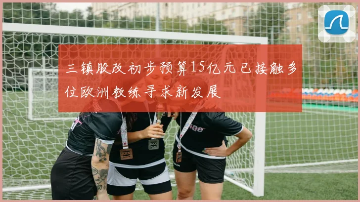 三镇股改初步预算15亿元已接触多位欧洲教练寻求新发展