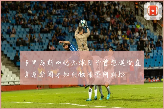 卡里乌斯回忆无球日子曾想退役直言看新闻才知利物浦签阿利松