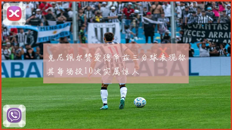 克尼佩尔赞爱德华兹三分球表现称其每场投10次实属惊人