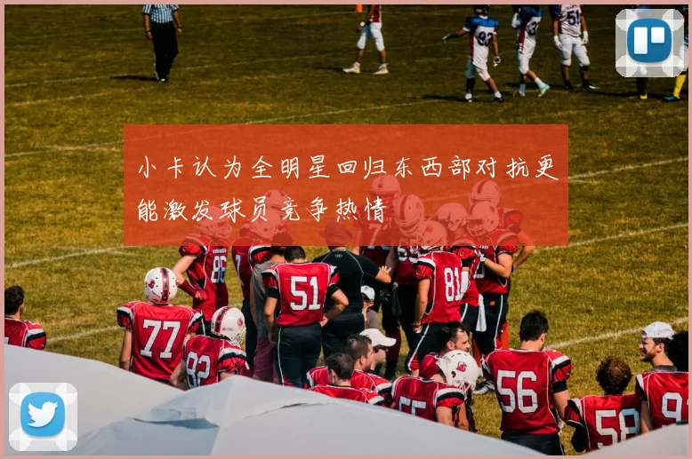 小卡认为全明星回归东西部对抗更能激发球员竞争热情