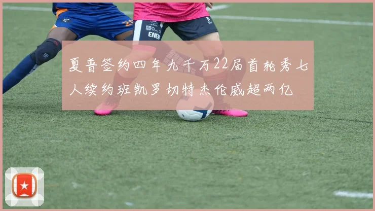 夏普签约四年九千万22届首轮秀七人续约班凯罗切特杰伦威超两亿
