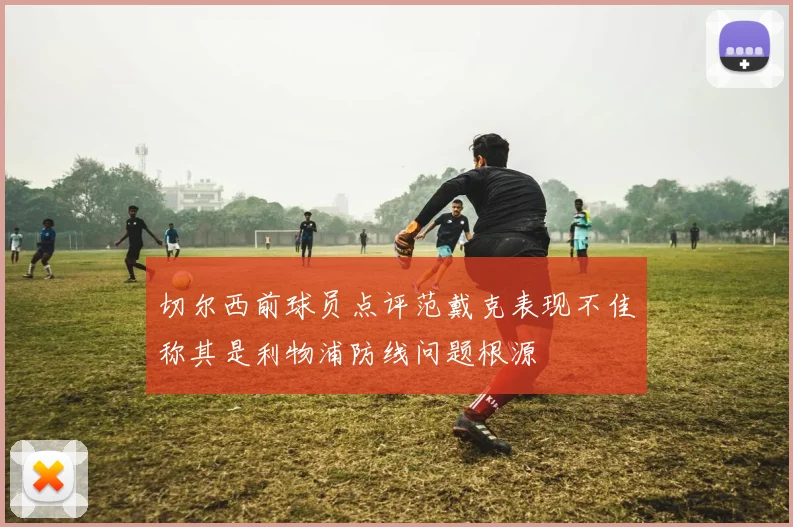 切尔西前球员点评范戴克表现不佳称其是利物浦防线问题根源