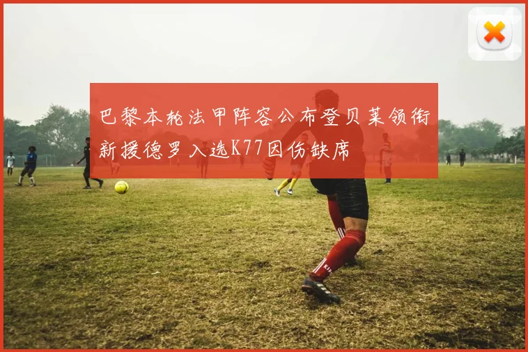 巴黎本轮法甲阵容公布登贝莱领衔新援德罗入选K77因伤缺席