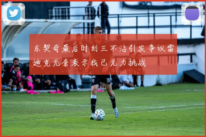 东契奇最后时刻三不沾引发争议雷迪克无奈表示我已无力挑战
