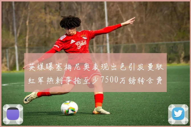 英媒曝塞梅尼奥表现出色引发曼联红军热刺争抢至少7500万镑转会费