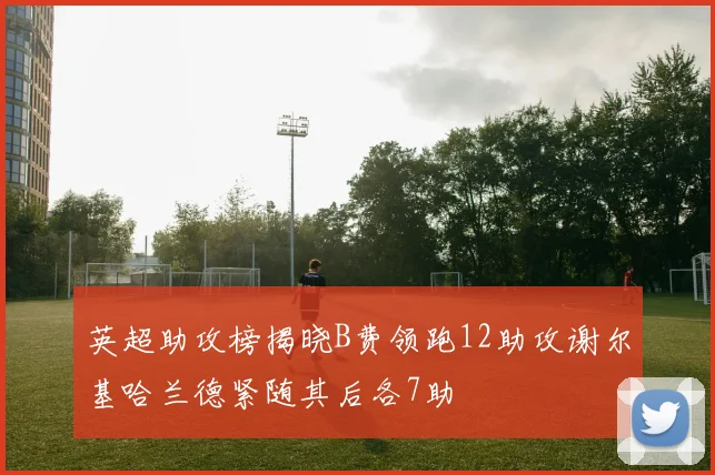 英超助攻榜揭晓B费领跑12助攻谢尔基哈兰德紧随其后各7助