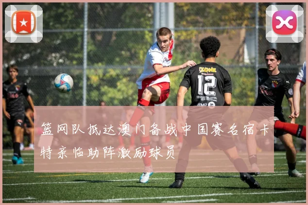 篮网队抵达澳门备战中国赛名宿卡特亲临助阵激励球员