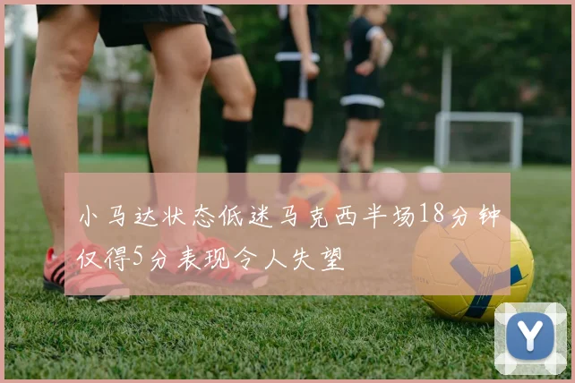 小马达状态低迷马克西半场18分钟仅得5分表现令人失望