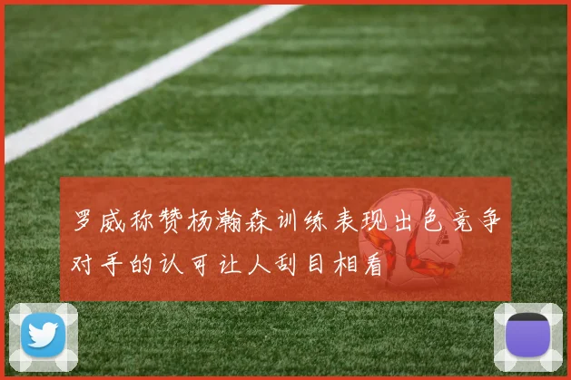 罗威称赞杨瀚森训练表现出色竞争对手的认可让人刮目相看