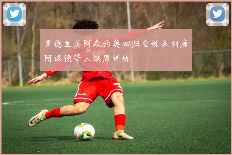 罗德里戈阿森西奥回归合练米利唐阿诺德等人缺席训练