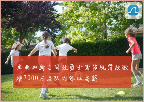 库明加新合同让勇士奢侈税罚款激增7000万成队内第四高薪