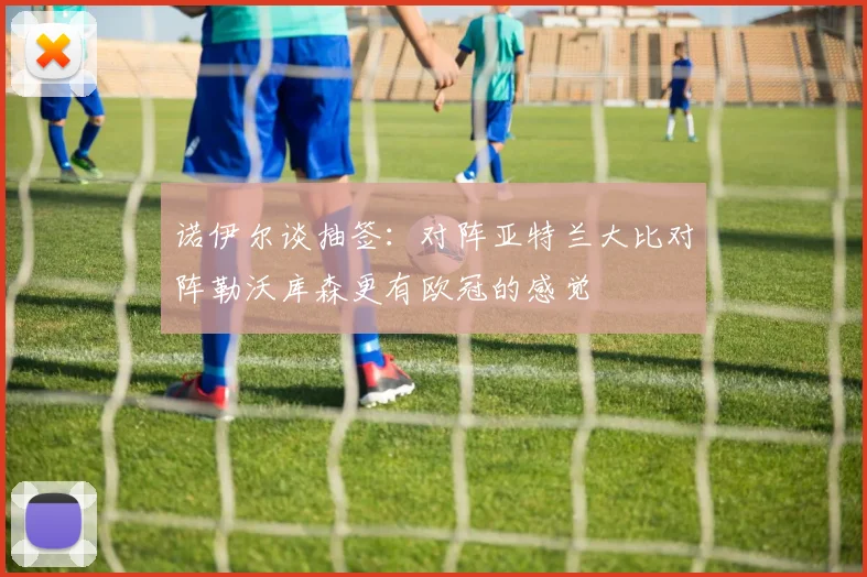 诺伊尔谈抽签：对阵亚特兰大比对阵勒沃库森更有欧冠的感觉
