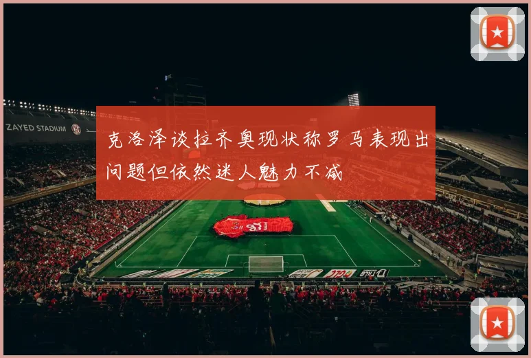 克洛泽谈拉齐奥现状称罗马表现出问题但依然迷人魅力不减