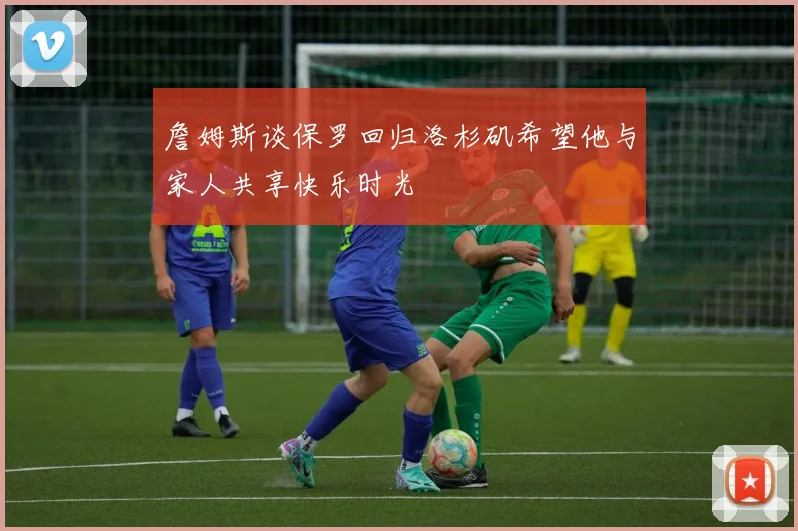 詹姆斯谈保罗回归洛杉矶希望他与家人共享快乐时光