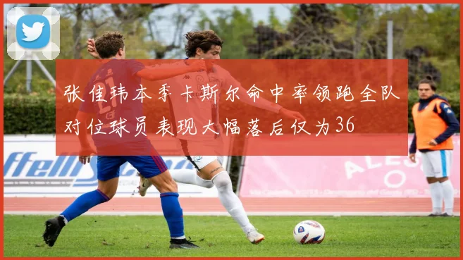 张佳玮本季卡斯尔命中率领跑全队对位球员表现大幅落后仅为36