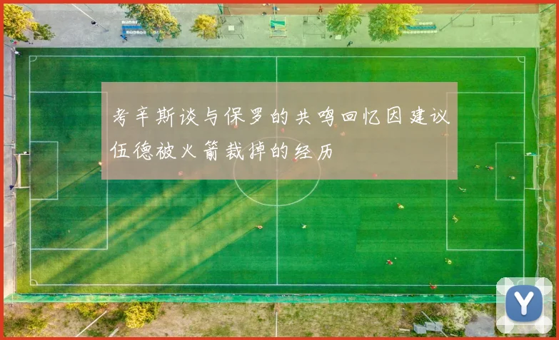 考辛斯谈与保罗的共鸣回忆因建议伍德被火箭裁掉的经历