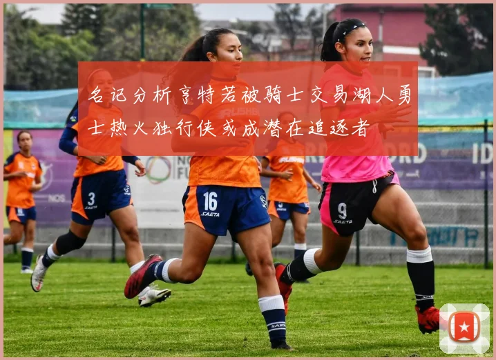 名记分析亨特若被骑士交易湖人勇士热火独行侠或成潜在追逐者