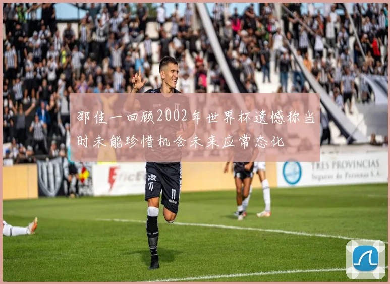 邵佳一回顾2002年世界杯遗憾称当时未能珍惜机会未来应常态化