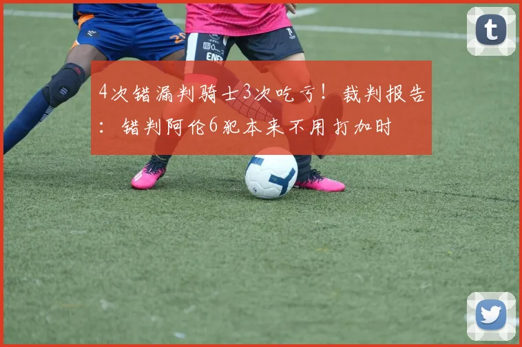 4次错漏判骑士3次吃亏！裁判报告：错判阿伦6犯本来不用打加时