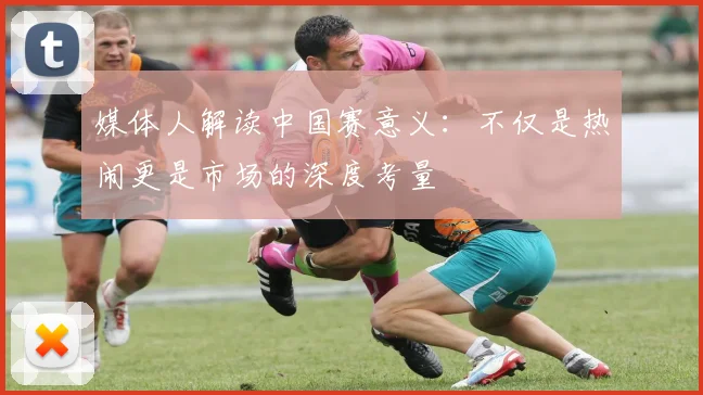 媒体人解读中国赛意义：不仅是热闹更是市场的深度考量